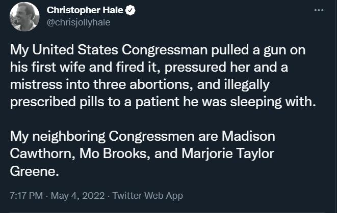 Christopher Hale Y chrisiolyhale My United States Congressman pulled a gun on R TS AN R To Rl To N1 oW o 0 Yo N g 1V 10 Vo mistress into three abortions and illegally prescribed pills to a patient he was sleeping with My neighboring Congressmen are Madison Cawthorn Mo Brooks and Marjorie Taylor Greene 717 PM May 4 2022 Twitter Web App