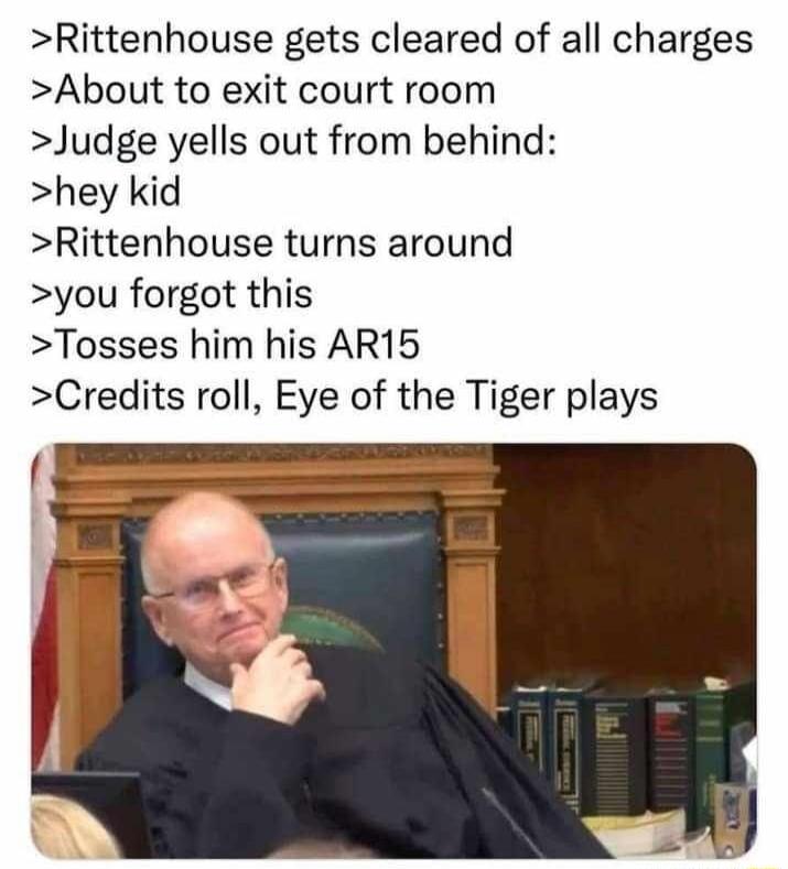 >Rittenhouse gets cleared of all charges
>About to exit court room
>Judge yells out from behind:
>hey kid
>Rittenhouse turns around
>you forgot this
>Tosses him his AR15
>Credits roll, Eye of the Tiger plays