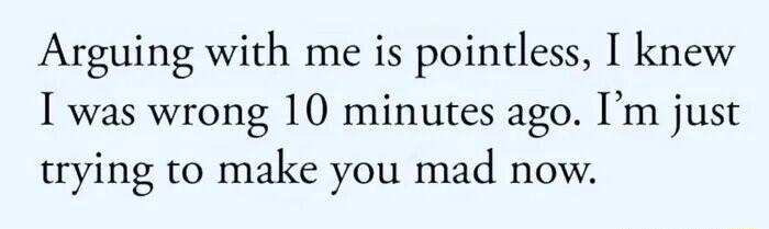 Arguing with me is pointless I knew I was wrong 10 minutes ago Im just trying to make you mad now