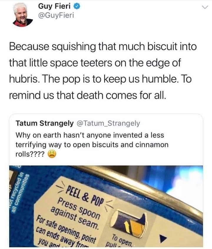 Guy Fieri a GuyFieri Because squishing that much biscuit into that little space teeters on the edge of hubris The pop is to keep us humble To remind us that death comes for all Tatum Strangely Tatum_Strangely Why on earth hasnt anyone invented a less terrifying way to open biscuits and cinnamon rolls22
