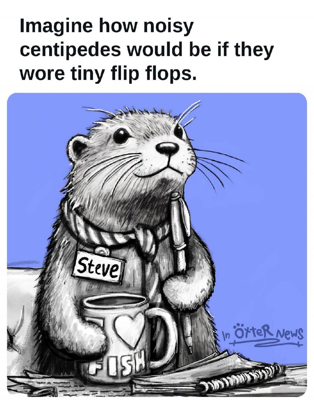 Imagine how noisy centipedes would be if they wore tiny flip flops. Steve. FISH. In Ötter News.