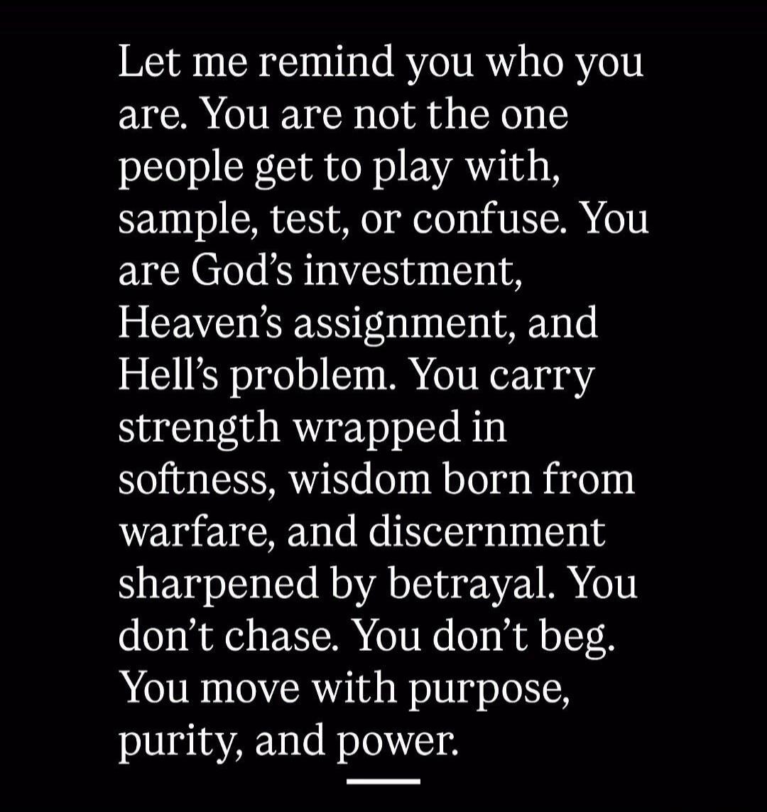 Let me remind you who you are. You are not the one people get to play with, sample, test, or confuse. You are God's investment, Heaven's assignment, and Hell's problem. You carry strength wrapped in softness, wisdom born from warfare, and discernment sharpened by betrayal. You don't chase. You don't beg. You move with purpose, purity, and power.