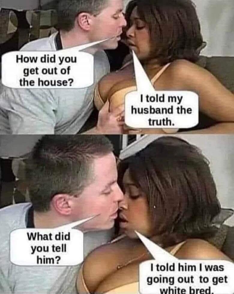 How did you get out of the house? I told my husband the truth. What did you tell him? I told him I was going out to get white bred.