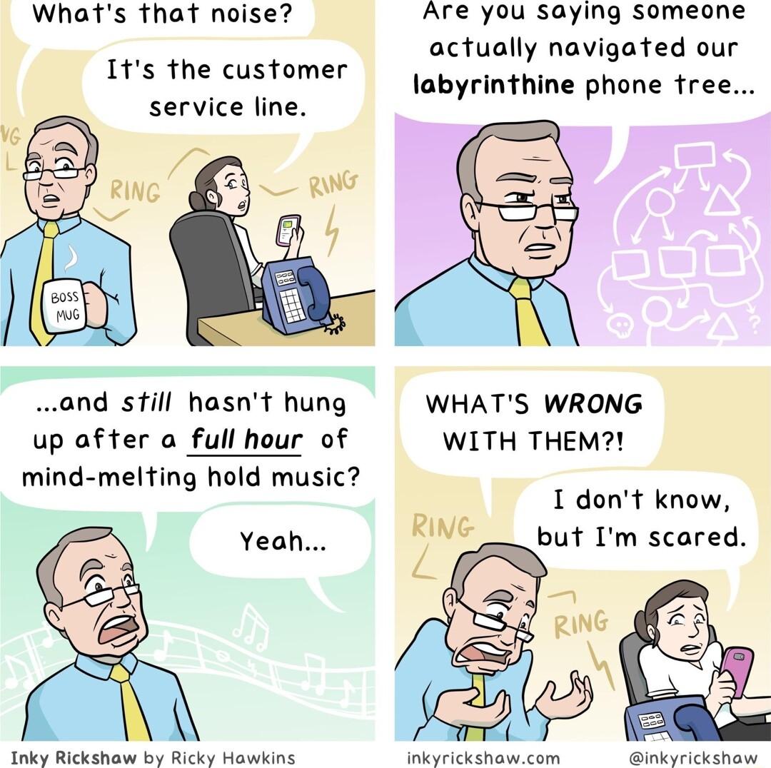 Whats that noise Are you saying someone actually navigated our Its the customer o1 rinthine phone tree service line and still hasnt hung WHATS WRONG up after o full hour of WITH THEM mind melting hold music I dont know Yeah RING but Im scared Inky Rickshow by Ricky Howking