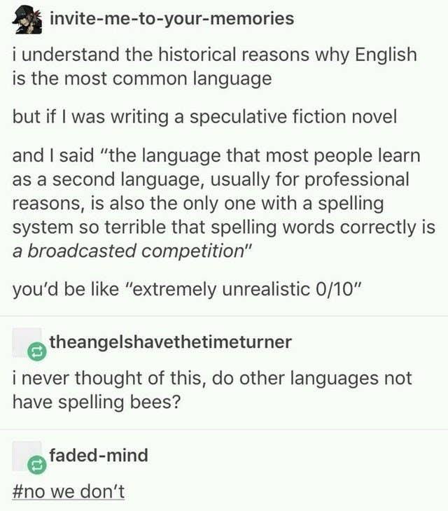 5 invite me to your memories i understand the historical reasons why English is the most common language but if was writing a speculative fiction novel and said the language that most people learn as a second language usually for professional reasons is also the only one with a spelling system so terrible that spelling words correctly is a broadcasted competition youd be like extremely unrealistic