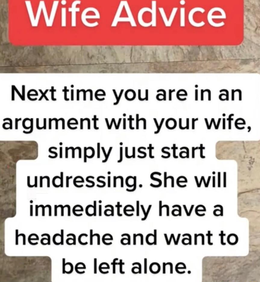 Next time you are in an argument with your wife simply just start undressing She will immediately have a headache and want to be left alone