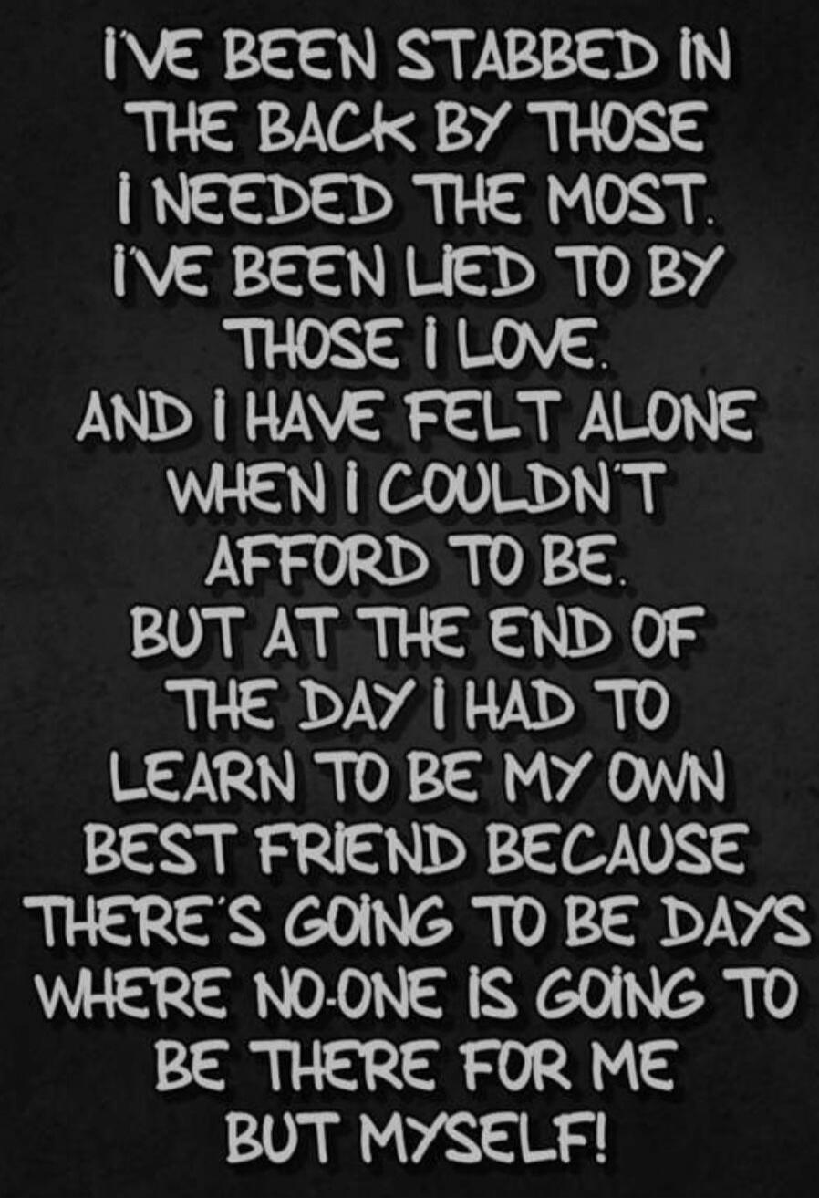 I'VE BEEN STABBED IN THE BACK BY THOSE I NEEDED THE MOST. I'VE BEEN LIED TO BY THOSE I LOVE. AND I HAVE FELT ALONE WHEN I COULDN'T AFFORD TO BE. BUT AT THE END OF THE DAY I HAD TO LEARN TO BE MY OWN BEST FRIEND BECAUSE THERE'S GOING TO BE DAYS WHERE NO-ONE IS GOING TO BE THERE FOR ME BUT MYSELF!