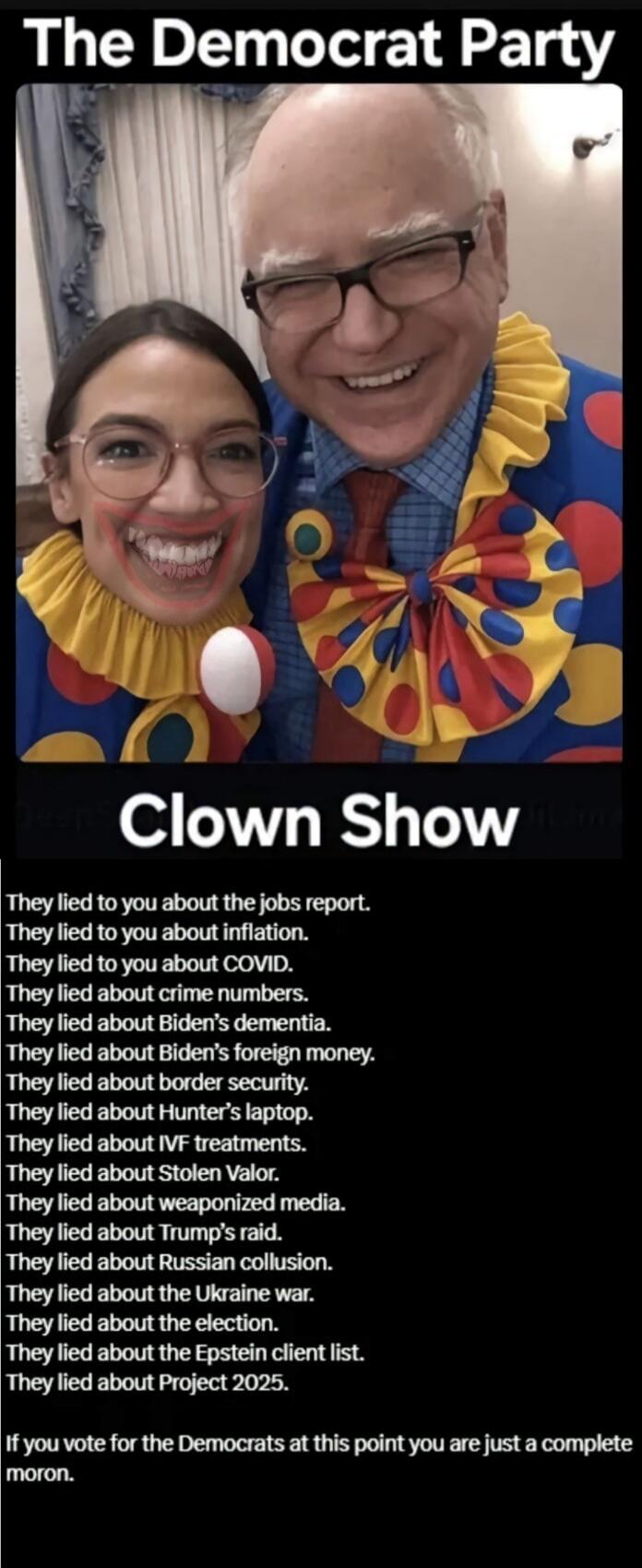The Democrat Party
Clown Show
They lied to you about the jobs report.
They lied to you about inflation.
They lied to you about COVID.
They lied about crime numbers.
They lied about Biden's dementia.
They lied about Biden's foreign money.
They lied about border security.
They lied about Hunter's laptop.
They lied about IVF treatments.
They lied abou