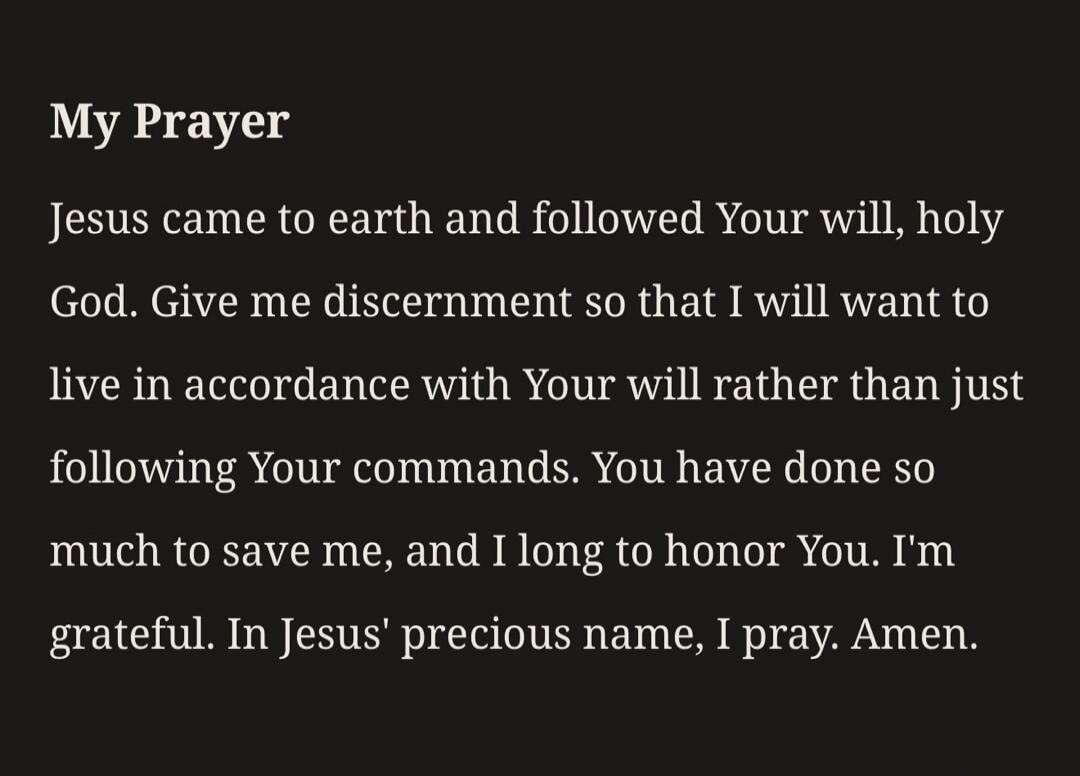 My Prayer Jesus came to earth and followed Your will, holy God. Give me discernment so that I will want to live in accordance with Your will rather than just following Your commands. You have done so much to save me, and I long to honor You. I'm grateful. In Jesus' precious name, I pray. Amen.