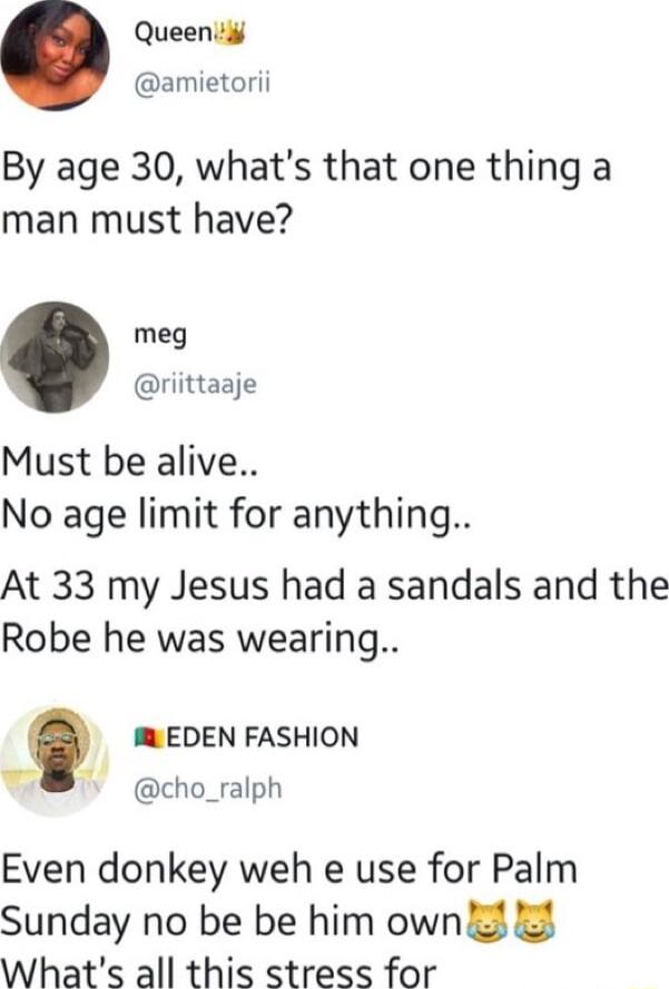 Queenid amietorii By age 30 whats that one thing a man must have meg riittaaje Must be alive No age limit for anything At 33 my Jesus had a sandals and the Robe he was wearing EDEN FASHION N cho_ralph Even donkey weh e use for Palm Sunday no be be him own 2 Whats all this stress for