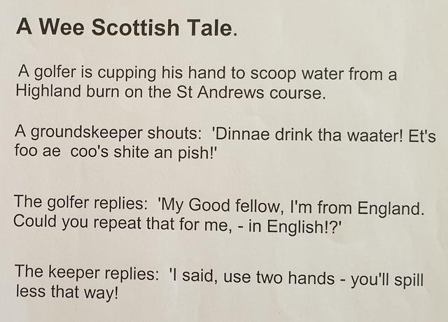 A Wee Scottish Tale A golfer is cupping his hand to scoop water from a Highland burn on the St Andrews course A groundskeeper shouts Dinnae drink tha waater Ets foo ae coos shite an pish The golfer replies My Good fellow Im from England Could you repeat that for me in English The keeper replies said use two hands youll spill less that way