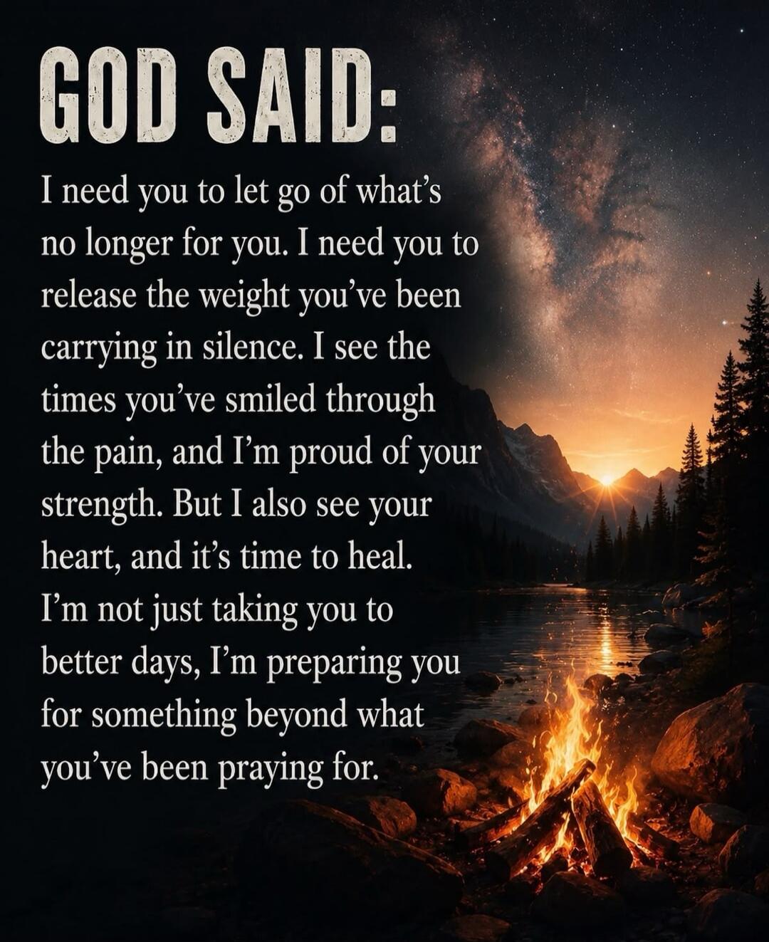 GOD SAID: I need you to let go of what's no longer for you. I need you to release the weight you've been carrying in silence. I see the times you've smiled through the pain, and I'm proud of your strength. But I also see your heart, and it's time to heal. I'm not just taking you to better days, I'm preparing you for something beyond what you've bee