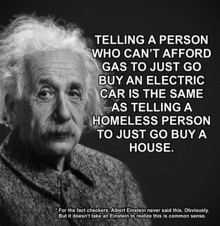 TELLING A PERSON WHO CAN'T AFFORD GAS TO JUST GO BUY AN ELECTRIC CAR IS THE SAME AS TELLING A HOMELESS PERSON TO JUST GO BUY A HOUSE.
* For the fact checkers: Albert Einstein never said this. Obviously. But it doesn't take an Einstein to realize this is common sense.