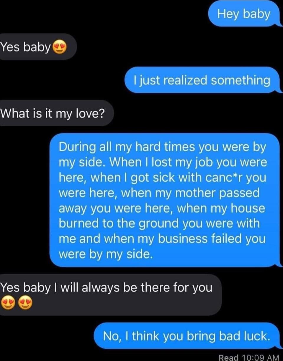 Yes baby 1 just realized something What is it my love During all my hard times you were by my side When lost my job you were here when got sick with cancr you were here when my mother passed away you were here when my house burned to the ground you were with me and when my business failed you were by my side Yes baby will always be there for you No think you bring bad luck Read 1000 AM