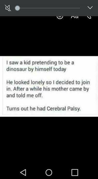 I saw a kid pretending to be a dinosaur by himself today. He looked lonely so I decided to join in. After a while his mother came by and told me off. Turns out he had Cerebral Palsy.