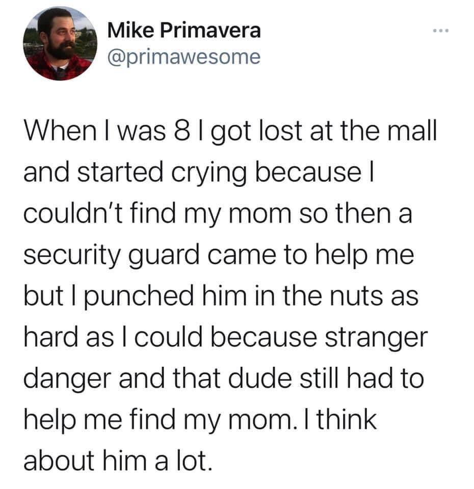 Mike Primavera primawesome When was 8 got lost at the mall and started crying because couldnt find my mom so then a security guard came to help me but punched him in the nuts as hard as could because stranger danger and that dude still had to help me find my mom think about him a lot