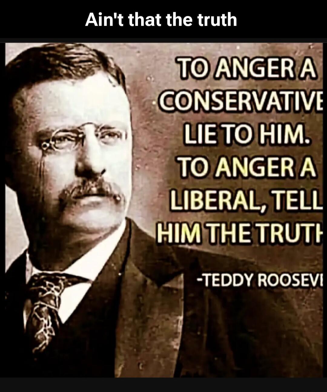 Ain't that the truth. TO ANGER A CONSERVATIVE LIE TO HIM. TO ANGER A LIBERAL, TELL HIM THE TRUTH -TEDDY ROOSEVELT