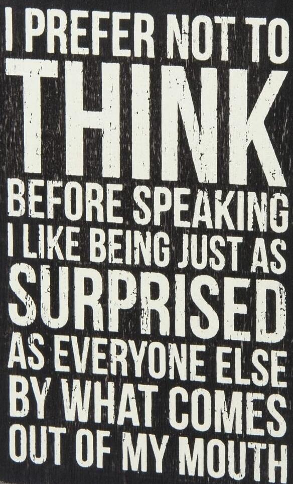 I prefer not to think before speaking. I like being just as surprised as everyone else by what comes out of my mouth.