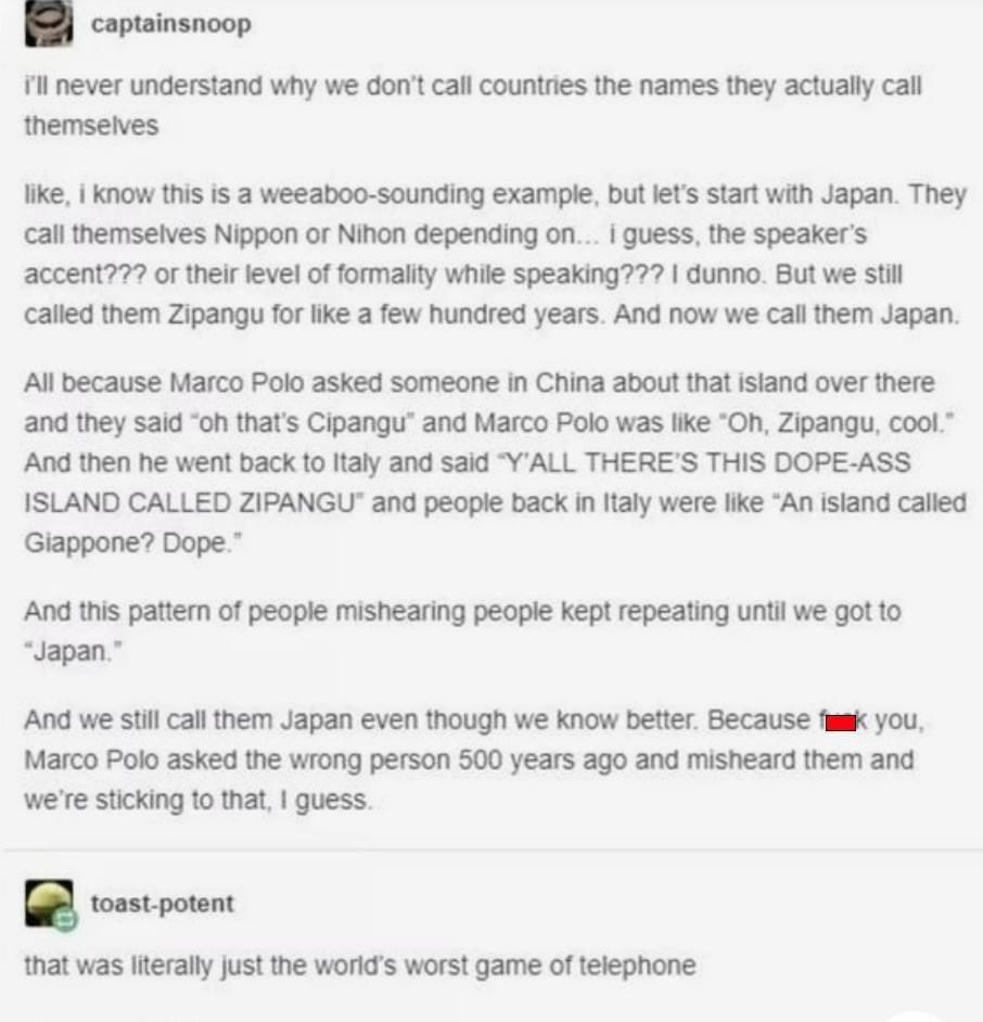 coptainsnoop 11l never understand why we dont call countries the names they actually call themselves ke know this is a weeaboo sounding example but lets start with Japan They cal themselves Nippon or Nihon depending on quess the speakers accent or theirlevel of formallty while speaking dunno But we st cafled them Zipangu for ke a few hundred years And now we cal them Japan AUl because Marco Polo a
