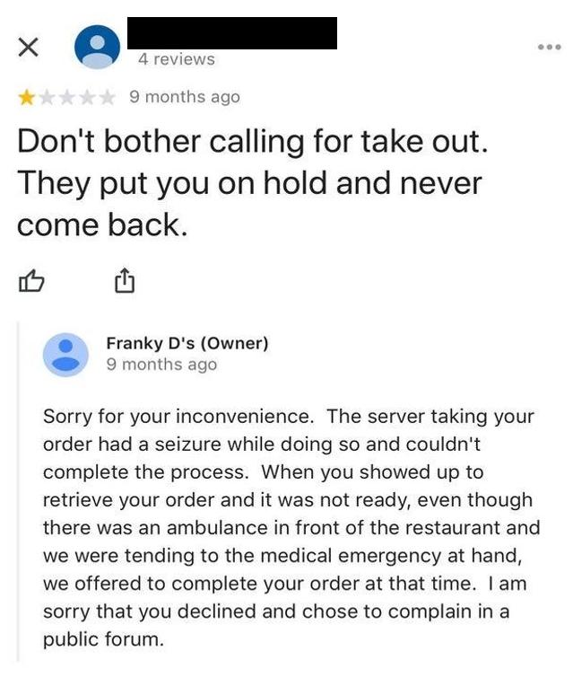 9 months ago Dont bother calling for take out They put you on hold and never come back i th Franky Ds Owner 9 months ago Sorry for your inconvenience The server taking your order had a seizure while doing so and couldnt complete the process When you showed up to retrieve your order and it was not ready even though there was an ambulance in front of the restaurant and we were tending to the medical