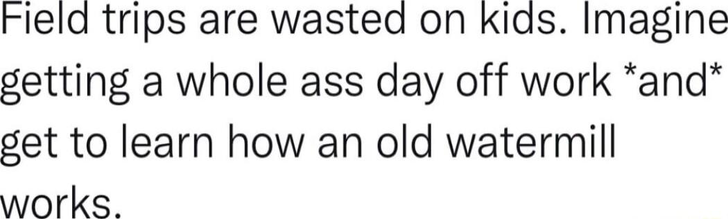 Field trips are wasted on kids Imagine getting a whole ass day off work and get to learn how an old watermill works