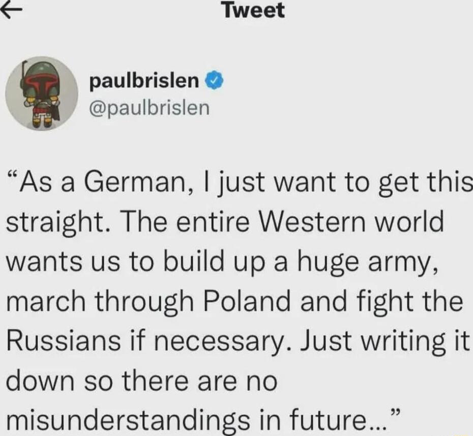 S Tweet paulbrislen paulbrislen As a German just want to get this straight The entire Western world wants us to build up a huge army march through Poland and fight the Russians if necessary Just writing it down so there are no misunderstandings in future