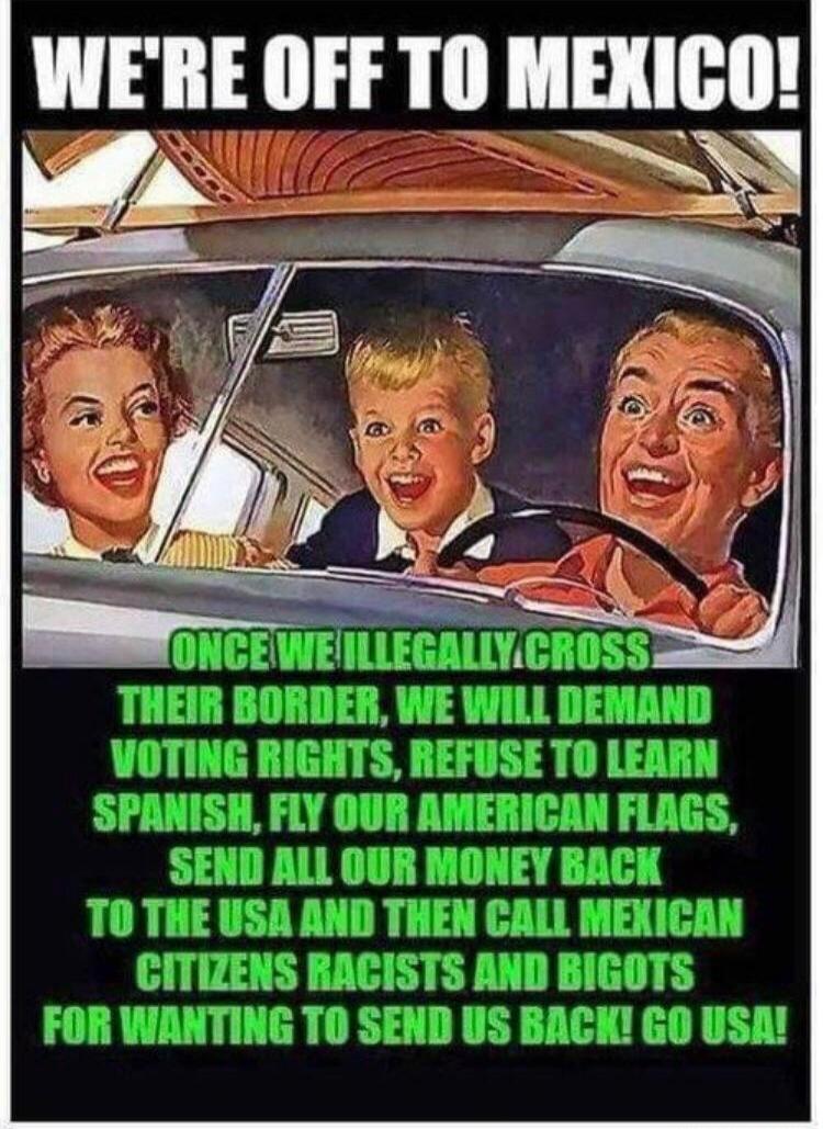 WE'RE OFF TO MEXICO! ONCE WE ILLEGALLY CROSS THEIR BORDER, WE WILL DEMAND VOTING RIGHTS, REFUSE TO LEARN SPANISH, FLY OUR AMERICAN FLAGS, SEND ALL OUR MONEY BACK TO THE USA AND THEN CALL MEXICAN CITIZENS RACISTS AND BIGOTS FOR WANTING TO SEND US BACK! GO USA!
