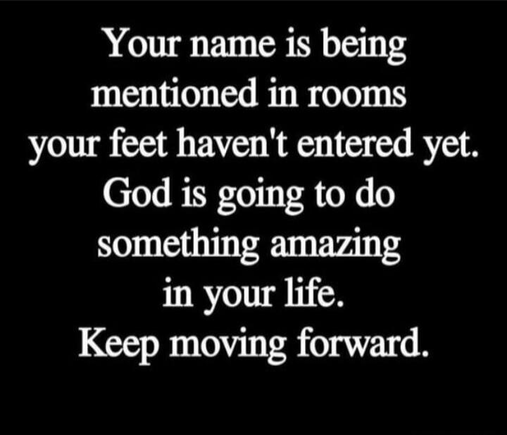Your name is being mentioned in rooms your feet haven't entered yet. God is going to do something amazing in your life. Keep moving forward.