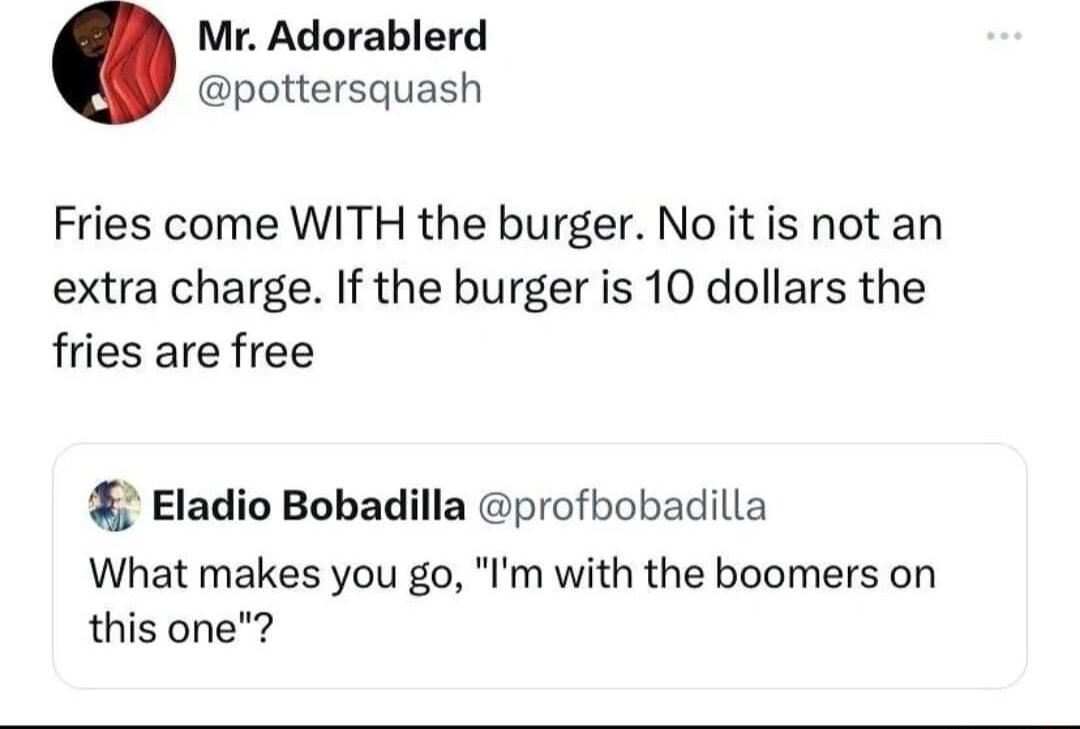 Mr Adorablerd pottersquash Fries come WITH the burger No it is not an extra charge If the burger is 10 dollars the fries are free Eladio Bobadilla profbobadilla What makes you go Im with the boomers on this one