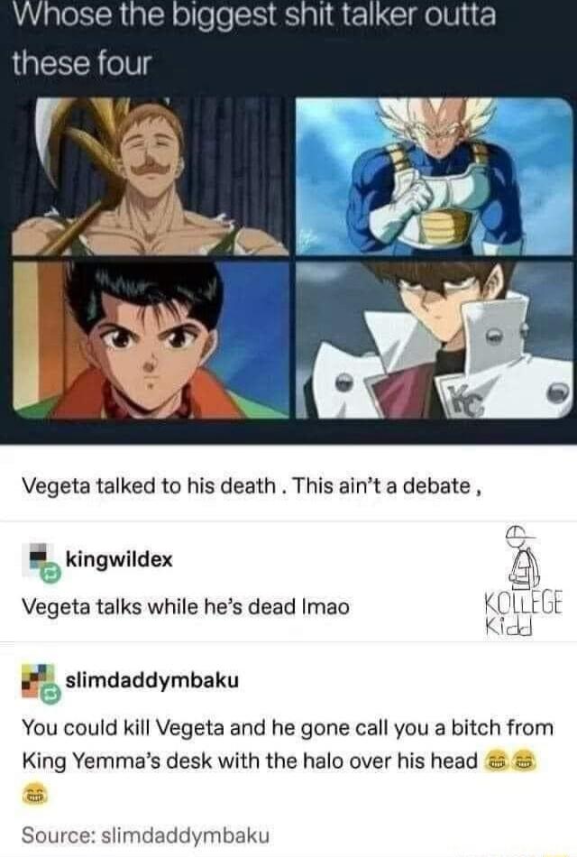 Vegeta talked to his death This aint a debate _ kingwildex Vegeta talks while hes dead Imao slimdaddymbaku You could kill Vegeta and he gone call you a bitch from King Yemmas desk with the halo over his head Source slimdaddymbaku