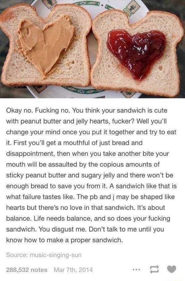 Okay no Fucking no You think your sandwich is cute with peanut butter and jelly hearts fucker Well youll change your mind once you put it together and try to eat it First youll get a mouthful of just bread and disappointment then when you take another bite your mouth will be assaulted by the copious amounts of sticky peanut butter and sugary jelly and there wont be enough bread to save you from it