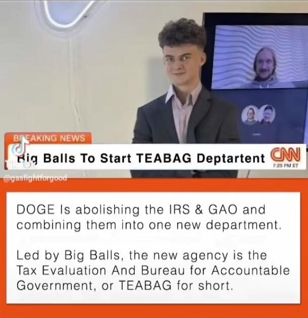 Hiq Balls To Start TEABAG Deptartent NN TESS RS DOGE Is abolishing the IRS GAO and combining them into one new department Led by Big Balls the new agency is the Tax Evaluation And Bureau for Accountable Government or TEABAG for short