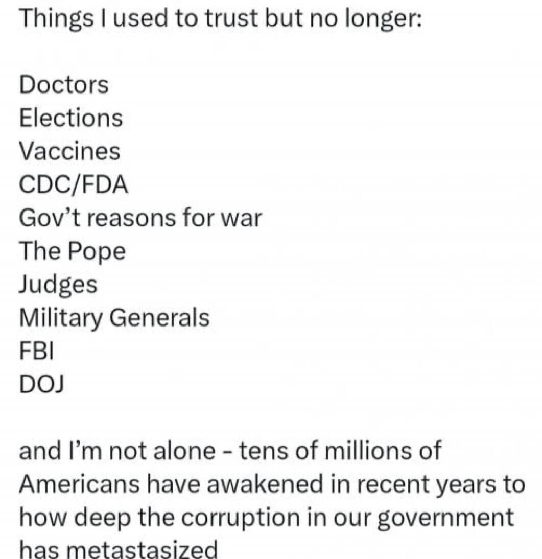 Things I used to trust but no longer:

Doctors
Elections
Vaccines
CDC/FDA
Gov't reasons for war
The Pope
Judges
Military Generals
FBI
DOJ

and I’m not alone - tens of millions of Americans have awakened in recent years to how deep the corruption in our government has metastasized

Session ID: 1092048.