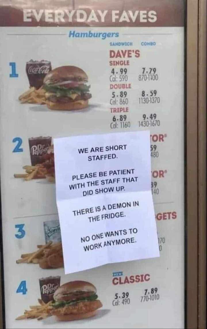EVERYDAY FAVES Hamburgers SANDWICH COMBO DAVE'S SINGLE 4.99 Cal: 590 7.79 870-1100 DOUBLE 5.89 Cal: 860 8.59 1130-1370 TRIPLE 6.89 Cal: 1160 9.49 1430-1670 1 Coca-Cola 2 Dr Pepper 3 Sprite 4 Dr Pepper CLASSIC 5.39 Cal: 490 7.89 770-1010 WE ARE SHORT STAFFED. PLEASE BE PATIENT WITH THE STAFF THAT DID SHOW UP. THERE IS A DEMON IN THE FRIDGE. NO ONE W