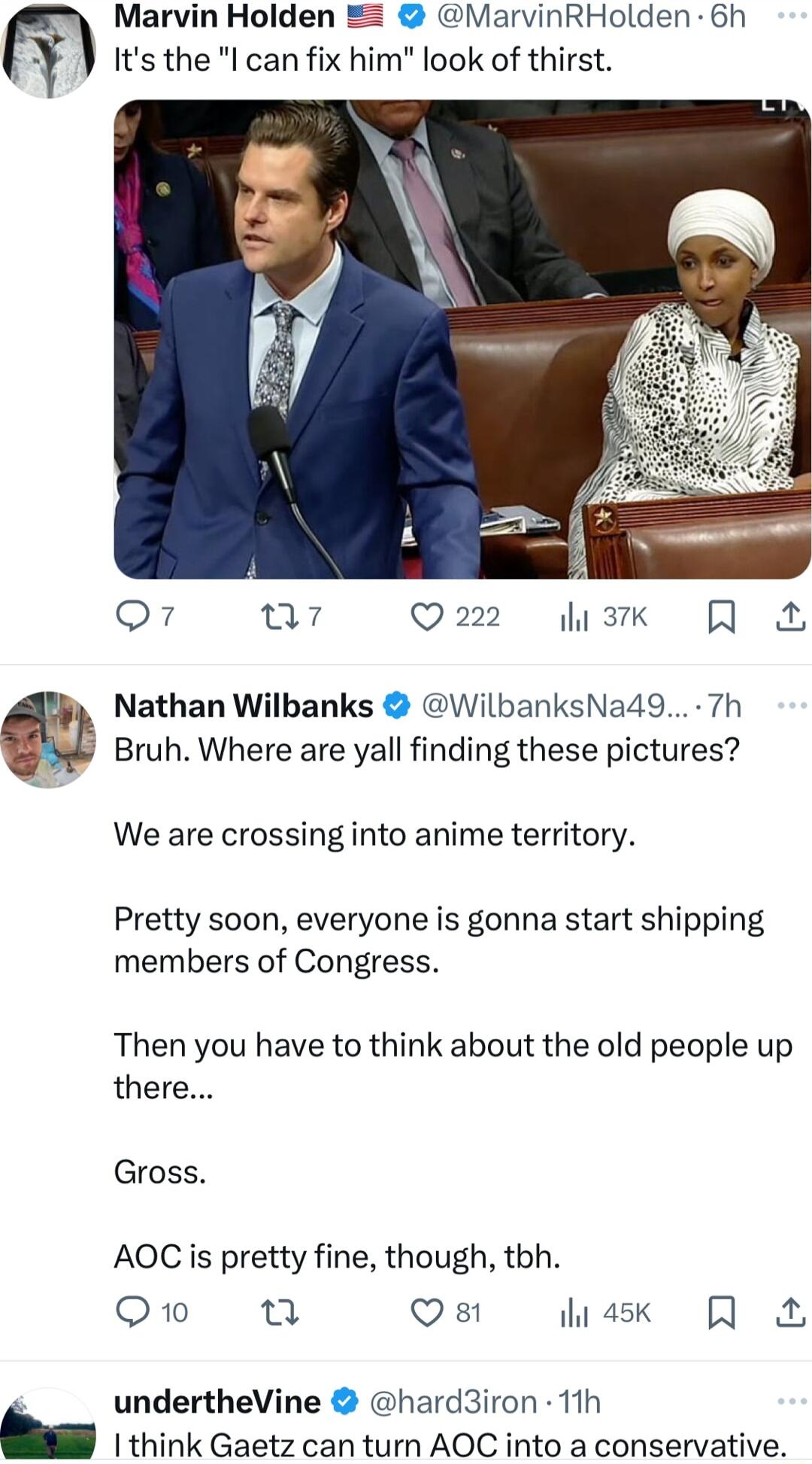 y Marvin Holden MarvinRHolden 6h Its the l can fix him look of thirst o7 a7 Q22 sk R Nathan Wilbanks WilbanksNa49 7h Bruh Where are yall finding these pictures We are crossing into anime territory Pretty soon everyone is gonna start shipping members of Congress Then you have to think about the old people up there Gross AOC s pretty fine though tbh Qo n Qs hiask R undertheVine hard3iron 11h 1 think
