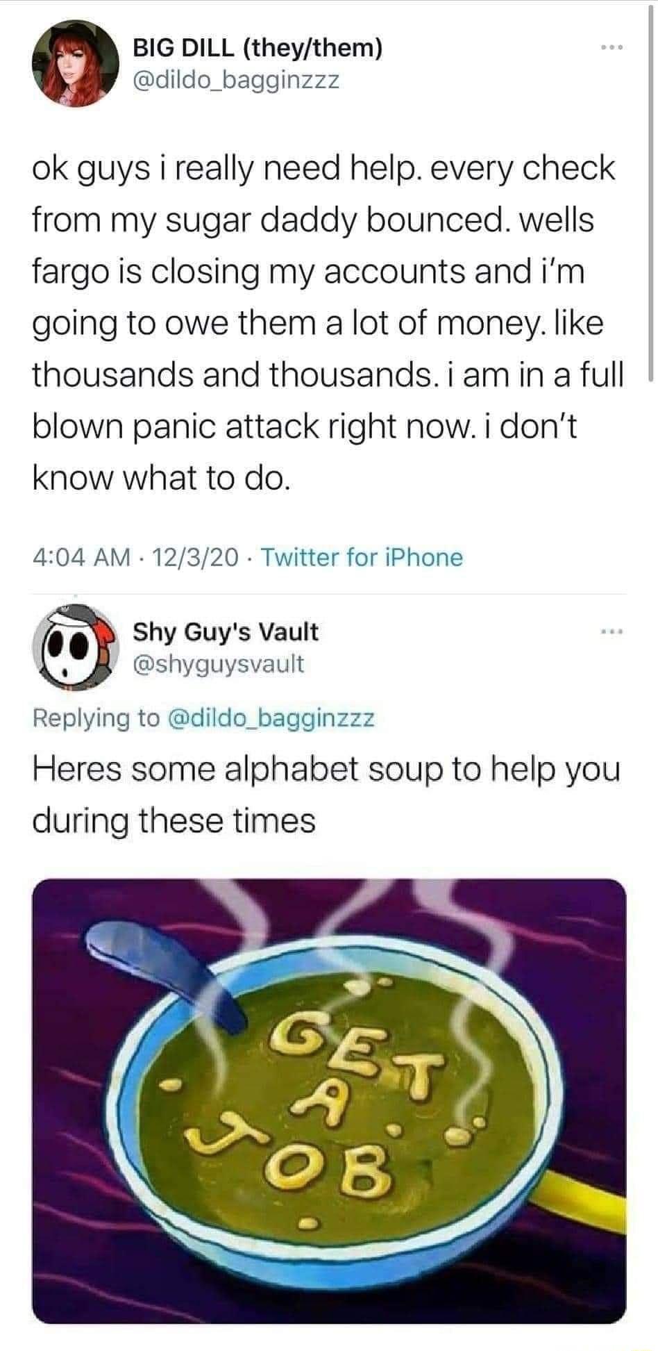 BIG DILL theythem dildo_bagginzzz ok guys i really need help every check from my sugar daddy bounced wells fargo is closing my accounts and im going to owe them a lot of money like thousands and thousandsiamin a full blown panic attack right now i dont know what to do 404 AM 12320 Twitter for iPhone Shy Guys Vault shyguysvault Replying to dildo_bagginzzz Heres some alphabet soup to help you during