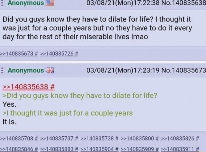030821Mon1 2238 No140835638 Did you guys know they have to dilate for life thought it was just for a couple years but no they have to do it every day for the rest of their miserable lives Imao 140835673 140835726 Anonymous i3 030821Mon172319 No140835673 22140835638 Did you guys know they have to dilate for life Yes 1 thought it was just for a couple years Itis 140635708 140835737 140835736 1408358