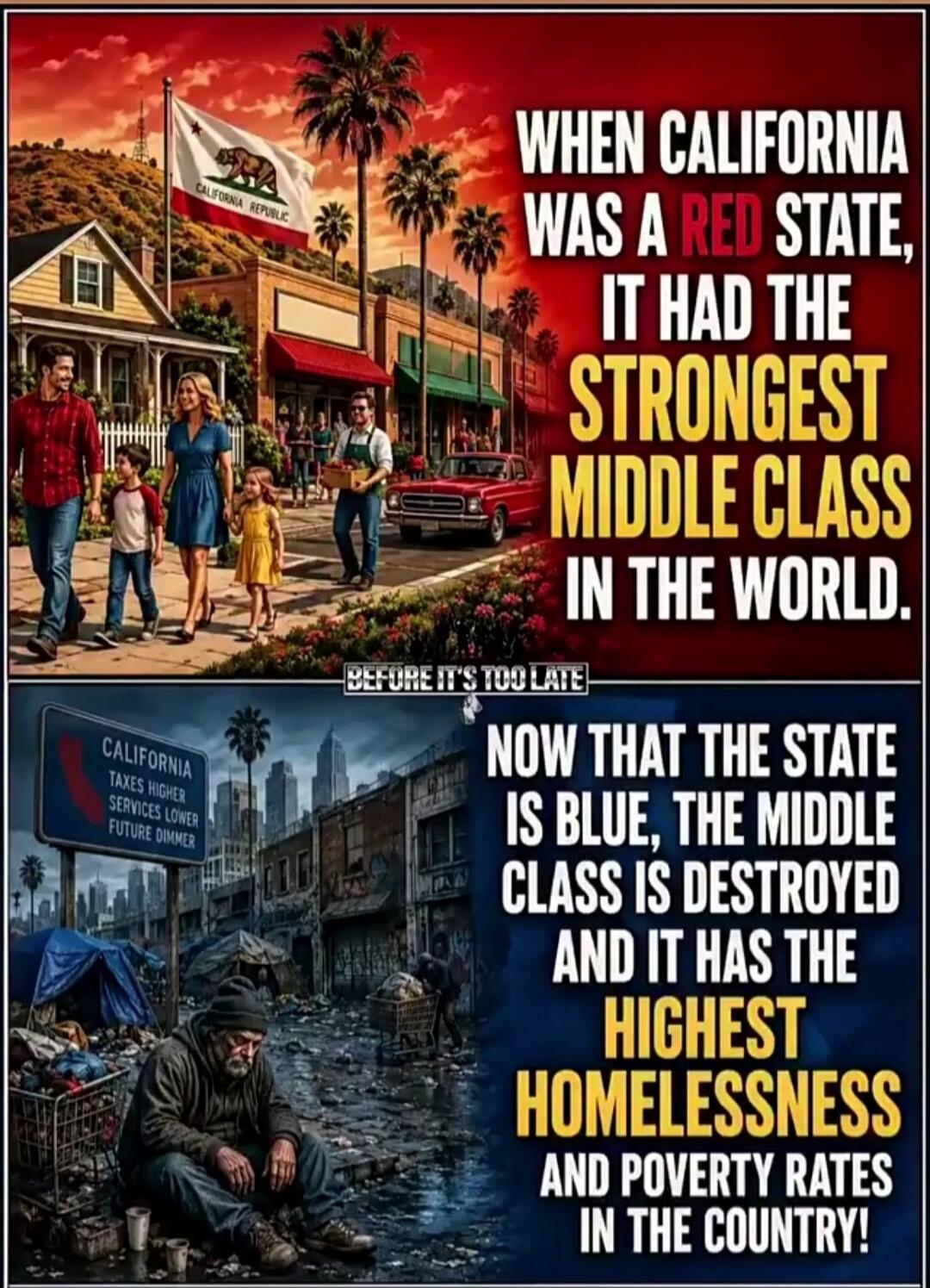 CALIFORNIA REPUBLIC WHEN CALIFORNIA WAS A RED STATE, IT HAD THE STRONGEST MIDDLE CLASS IN THE WORLD. BEFORE IT'S TOO LATE CALIFORNIA TAXES HIGHER SERVICES LOWER FUTURE DIMMER NOW THAT THE STATE IS BLUE, THE MIDDLE CLASS IS DESTROYED AND IT HAS THE HIGHEST HOMELESSNESS AND POVERTY RATES IN THE COUNTRY!