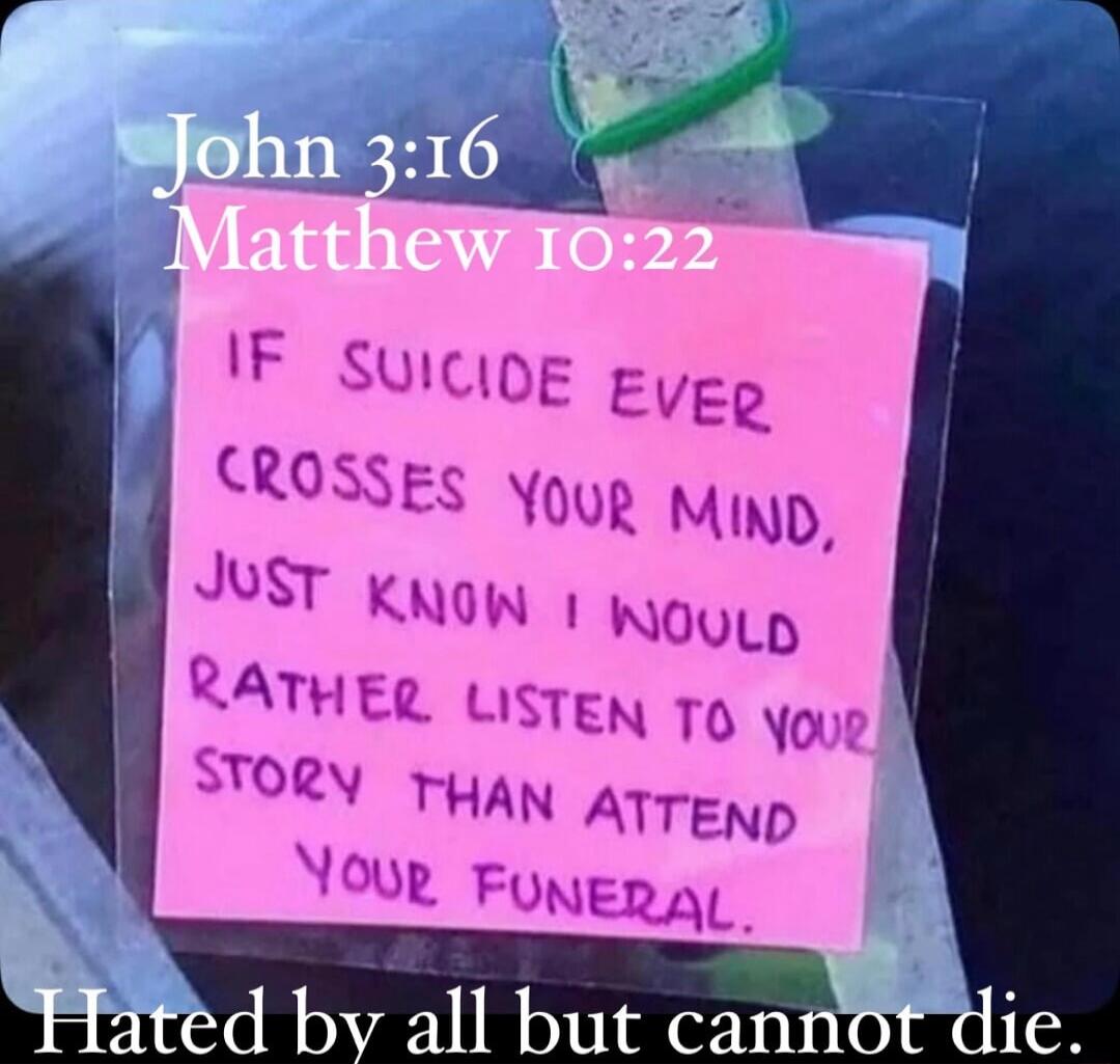 John 3:16 Matthew 10:22 IF SUICIDE EVER CROSSES YOUR MIND, JUST KNOW I WOULD RATHER LISTEN TO YOUR STORY THAN ATTEND YOUR FUNERAL. Hated by all but cannot die.