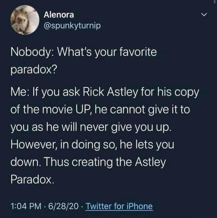 Nobody: What's your favorite paradox? Me: If you ask Rick Astley for his copy of the movie UP, he cannot give it to you as he will never give you up. However, in doing so, he lets you down. Thus creating the Astley Paradox.