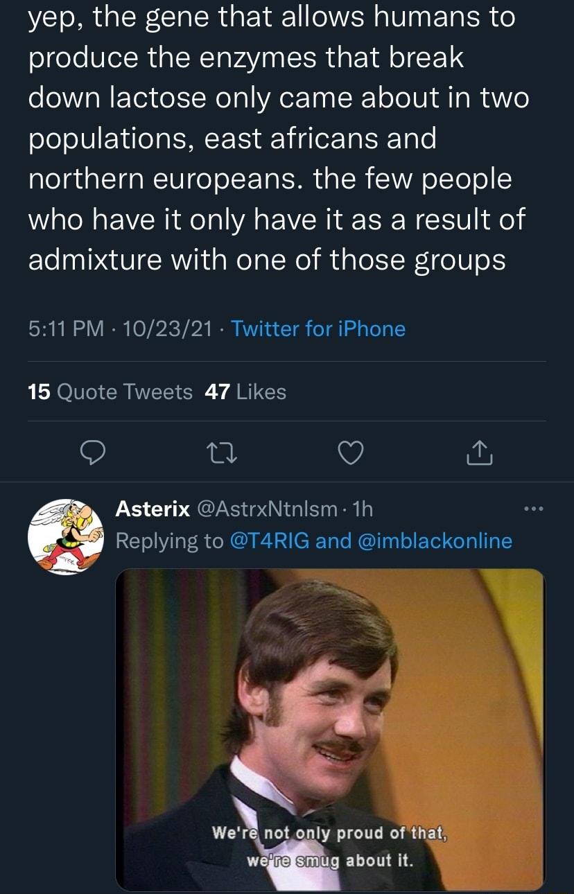 yep the gene that allows humans to produce the enzymes that break down lactose only came about in two populations east africans and northern europeans the few people who have it only have it as a result of admixture with one of those groups 511 PM 102321 Twitter for iPhone L RO CR NI Y A RG 9 Q Asterix AstrxNtnlsm 1h RETOWiTa e N A AT CRTale RIToa o F Tol oTal TR