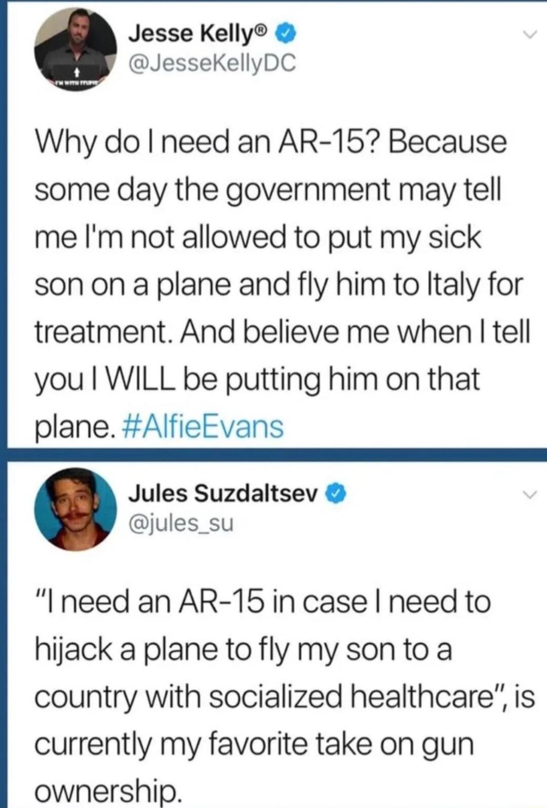 Jesse Kelly JesseKellyDC Why do need an AR 15 Because some day the government may tell me Im not allowed to put my sick son on a plane and fly him to ltaly for treatment And believe me when tell you WILL be putting him on that plane AlfieEvans Jules Suzdaltsev jules_su Ineed an AR 15 in case need to hijack a plane to fly my sonto a country with socialized healthcare is currently my favorite take o