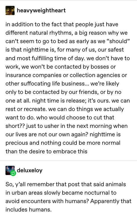 heavyweightheart in addition to the fact that people just have different natural rhythms a big reason why we cant seem to go to bed as early as we should is that nighttime is for many of us our safest and most fulfilling time of day we dont have to work we wont be contacted by bosses or insurance companies or collection agencies or other suffocating life business were likely only to be contacted b