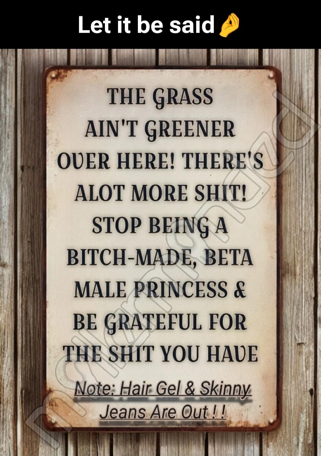 Let it be said. The grass ain't greener over here! There's a lot more shit! Stop being a bitch-made, beta male princess & be grateful for the shit you have. Note: Hair gel & skinny jeans are out!!