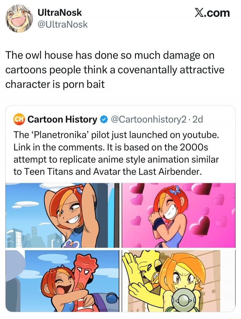 UltraNosk @UltraNosk The owl house has done so much damage on cartoons people think a covenantally attractive character is porn bait CH Cartoon History @Cartoonhistory2 · 2d The 'Planetronika' pilot just launched on youtube. Link in the comments. It is based on the 2000s attempt to replicate anime style animation similar to Teen Titans and Avatar t