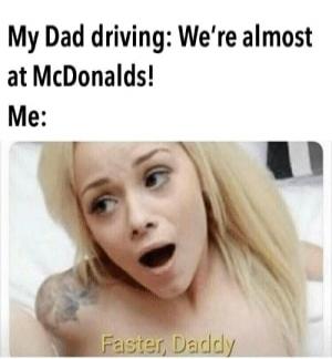 My Dad driving: We're almost at McDonalds! Me: Faster, Daddy