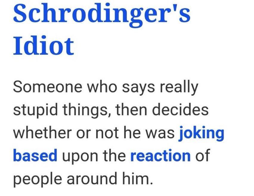 Schrodingers Idiot Someone who says really stupid things then decides whether or not he was joking based upon the reaction of people around him