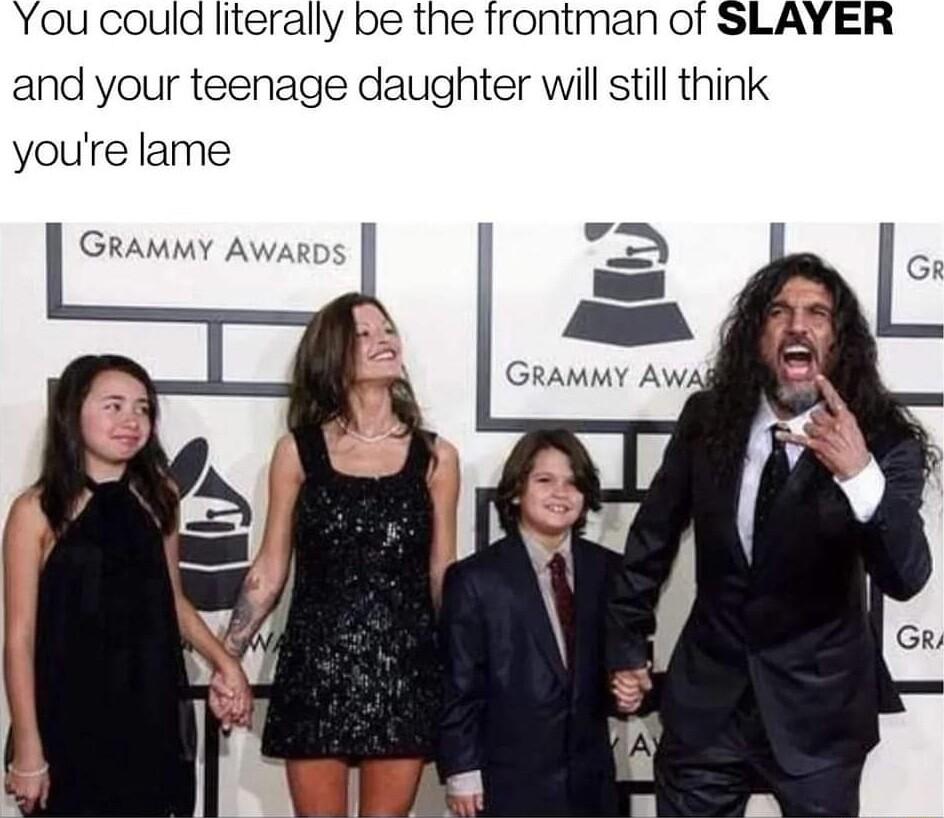 You could literally be the frontman of SLAYER and your teenage daughter will still think youre lame