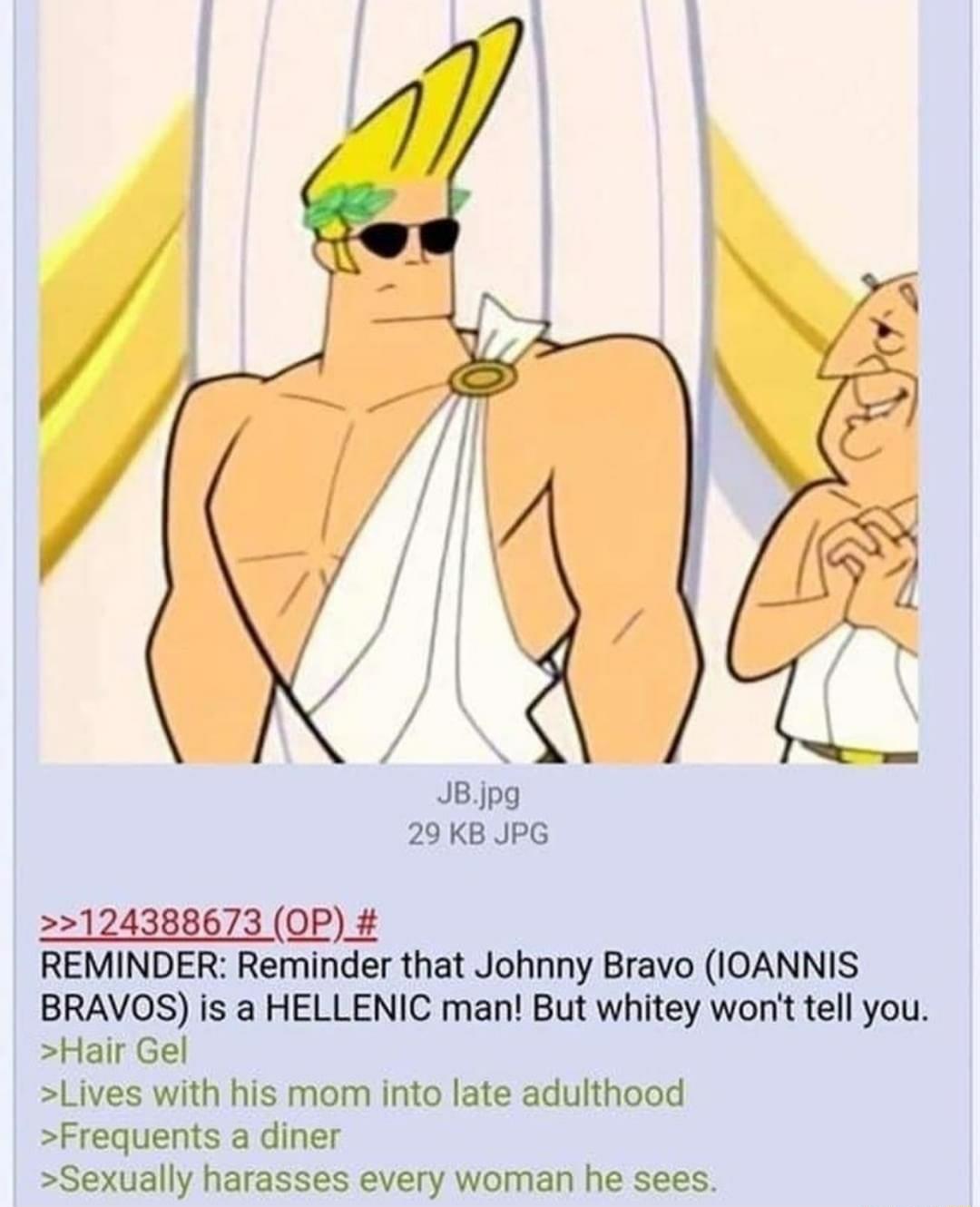 JBjpg 29 KB JPG 124388673 OP_ REMINDER Reminder that Johnny Bravo IOANNIS BRAVOS is a HELLENIC man But whitey wont tell you Hair Gel Lives with his mom into late adulthood Frequents a diner Sexually harasses every woman he sees