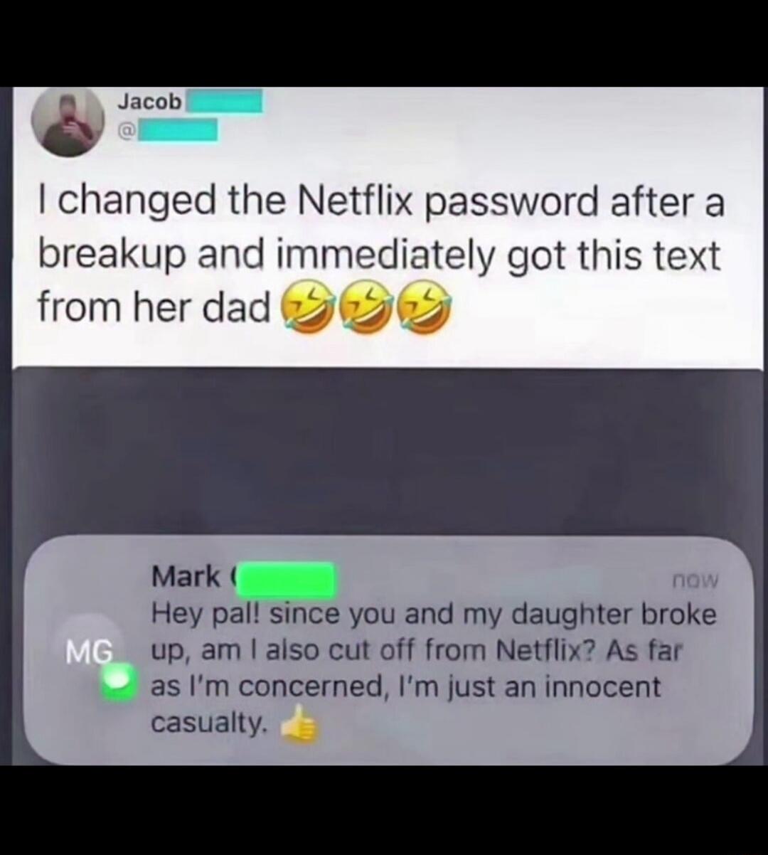 Jacob: I changed the Netflix password after a breakup and immediately got this text from her dad. Mark: Hey pal! Since you and my daughter broke up, am I also cut off from Netflix? As far as I'm concerned, I'm just an innocent casualty. 👍